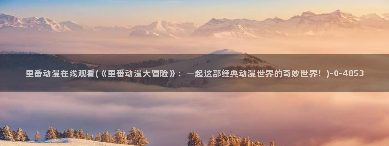 动漫在线看：里番动漫在线观看(《里番动漫大冒险》：一起这部经典动漫世界的奇妙世界！)